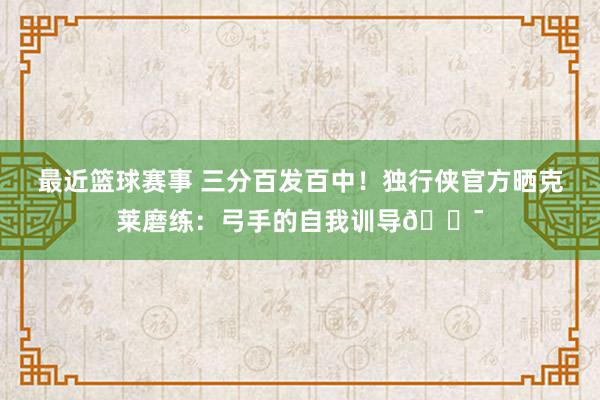 最近篮球赛事 三分百发百中！独行侠官方晒克莱磨练：弓手的自我训导🎯