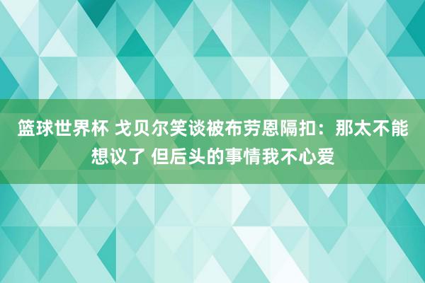 篮球世界杯 戈贝尔笑谈被布劳恩隔扣：那太不能想议了 但后头的事情我不心爱