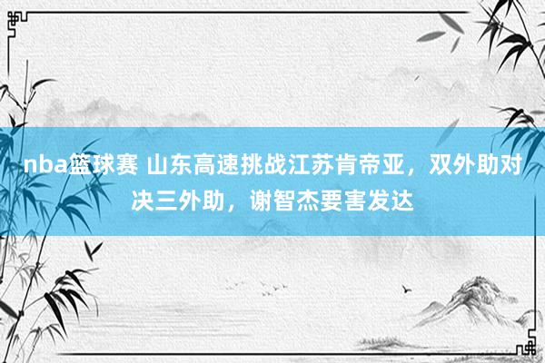 nba篮球赛 山东高速挑战江苏肯帝亚，双外助对决三外助，谢智杰要害发达