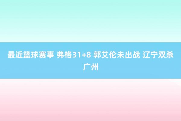 最近篮球赛事 弗格31+8 郭艾伦未出战 辽宁双杀广州