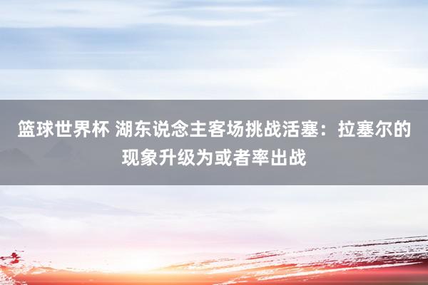 篮球世界杯 湖东说念主客场挑战活塞：拉塞尔的现象升级为或者率出战