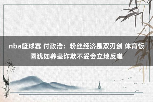 nba篮球赛 付政浩：粉丝经济是双刃剑 体育饭圈犹如养蛊诈欺不妥会立地反噬