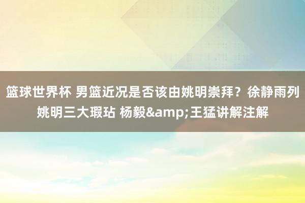 篮球世界杯 男篮近况是否该由姚明崇拜？徐静雨列姚明三大瑕玷 杨毅&王猛讲解注解