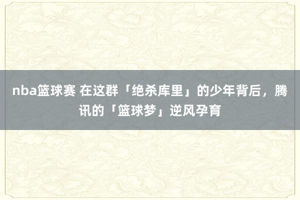 nba篮球赛 在这群「绝杀库里」的少年背后，腾讯的「篮球梦」逆风孕育