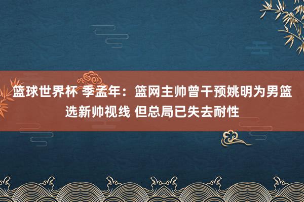 篮球世界杯 季孟年：篮网主帅曾干预姚明为男篮选新帅视线 但总局已失去耐性