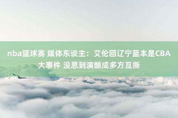 nba篮球赛 媒体东谈主：艾伦回辽宁蓝本是CBA大事件 没思到演酿成多方互撕