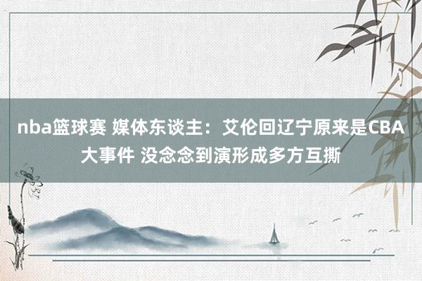 nba篮球赛 媒体东谈主：艾伦回辽宁原来是CBA大事件 没念念到演形成多方互撕