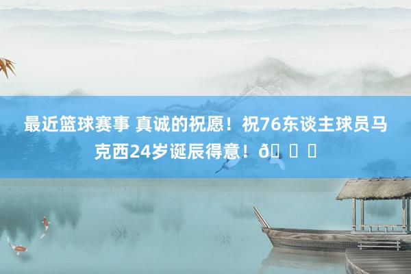 最近篮球赛事 真诚的祝愿！祝76东谈主球员马克西24岁诞辰得意！🎂