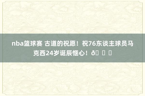 nba篮球赛 古道的祝愿！祝76东谈主球员马克西24岁诞辰惬心！🎂