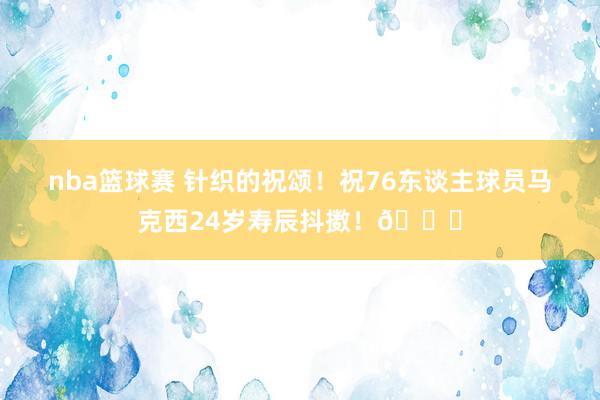 nba篮球赛 针织的祝颂！祝76东谈主球员马克西24岁寿辰抖擞！🎂