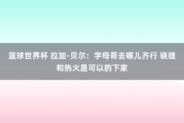 篮球世界杯 拉加-贝尔：字母哥去哪儿齐行 骁雄和热火是可以的下家