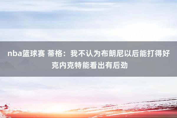 nba篮球赛 蒂格：我不认为布朗尼以后能打得好 克内克特能看出有后劲