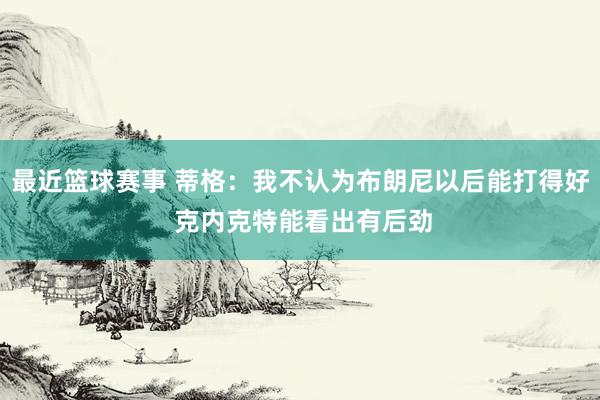 最近篮球赛事 蒂格：我不认为布朗尼以后能打得好 克内克特能看出有后劲