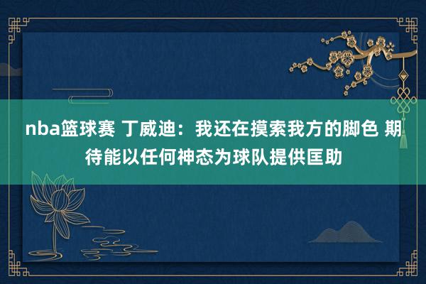 nba篮球赛 丁威迪：我还在摸索我方的脚色 期待能以任何神态为球队提供匡助