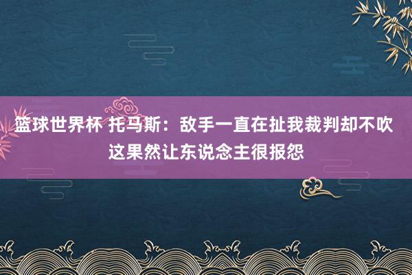 篮球世界杯 托马斯：敌手一直在扯我裁判却不吹 这果然让东说念主很报怨