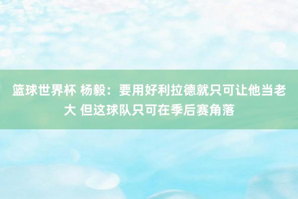 篮球世界杯 杨毅：要用好利拉德就只可让他当老大 但这球队只可在季后赛角落