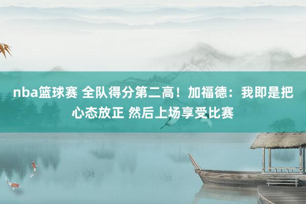 nba篮球赛 全队得分第二高！加福德：我即是把心态放正 然后上场享受比赛