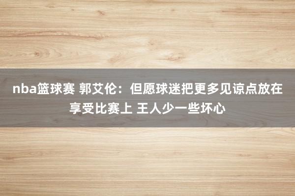 nba篮球赛 郭艾伦：但愿球迷把更多见谅点放在享受比赛上 王人少一些坏心