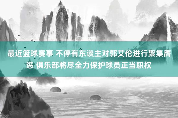 最近篮球赛事 不停有东谈主对郭艾伦进行聚集膺惩 俱乐部将尽全力保护球员正当职权