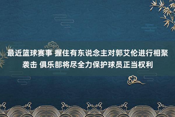 最近篮球赛事 握住有东说念主对郭艾伦进行相聚袭击 俱乐部将尽全力保护球员正当权利