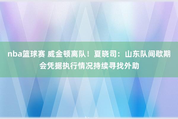 nba篮球赛 威金顿离队！夏晓司：山东队间歇期会凭据执行情况持续寻找外助