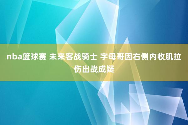 nba篮球赛 未来客战骑士 字母哥因右侧内收肌拉伤出战成疑