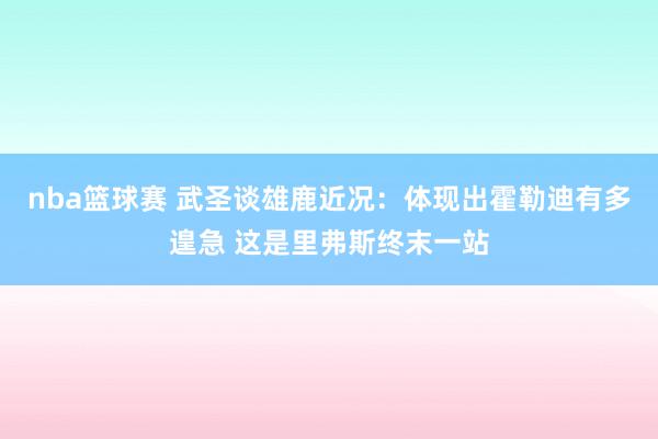 nba篮球赛 武圣谈雄鹿近况：体现出霍勒迪有多遑急 这是里弗斯终末一站