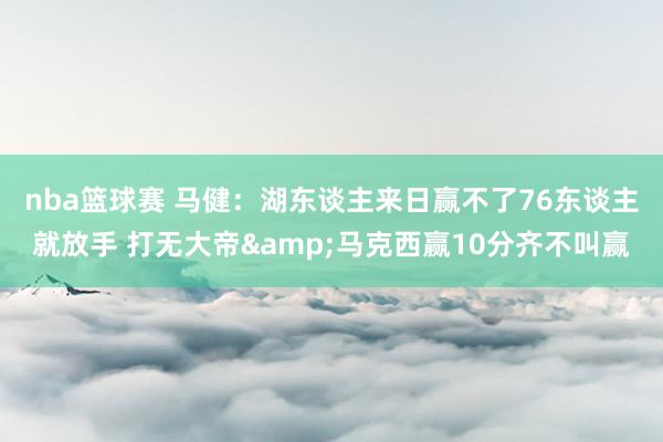 nba篮球赛 马健：湖东谈主来日赢不了76东谈主就放手 打无大帝&马克西赢10分齐不叫赢