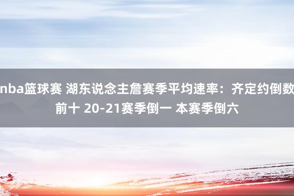 nba篮球赛 湖东说念主詹赛季平均速率：齐定约倒数前十 20-21赛季倒一 本赛季倒六