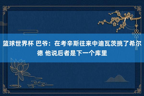 篮球世界杯 巴爷：在考辛斯往来中迪瓦茨挑了希尔德 他说后者是下一个库里