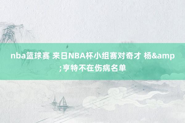 nba篮球赛 来日NBA杯小组赛对奇才 杨&亨特不在伤病名单