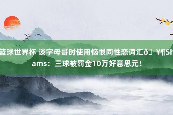 篮球世界杯 谈字母哥时使用恼恨同性恋词汇🥶Shams：三球被罚金10万好意思元！