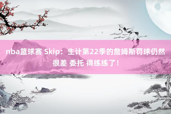 nba篮球赛 Skip：生计第22季的詹姆斯罚球仍然很差 委托 得练练了！