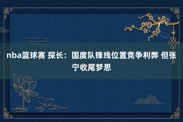 nba篮球赛 探长：国度队锋线位置竞争利弊 但张宁收尾梦思