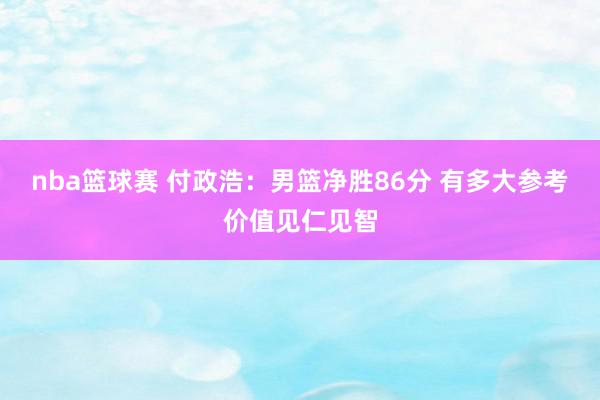 nba篮球赛 付政浩：男篮净胜86分 有多大参考价值见仁见智