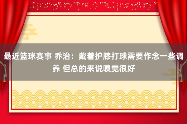 最近篮球赛事 乔治：戴着护膝打球需要作念一些调养 但总的来说嗅觉很好