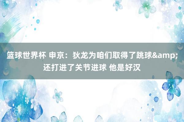 篮球世界杯 申京：狄龙为咱们取得了跳球&还打进了关节进球 他是好汉