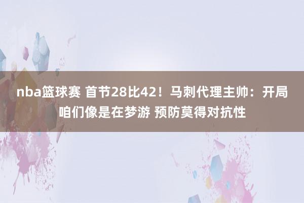 nba篮球赛 首节28比42！马刺代理主帅：开局咱们像是在梦游 预防莫得对抗性