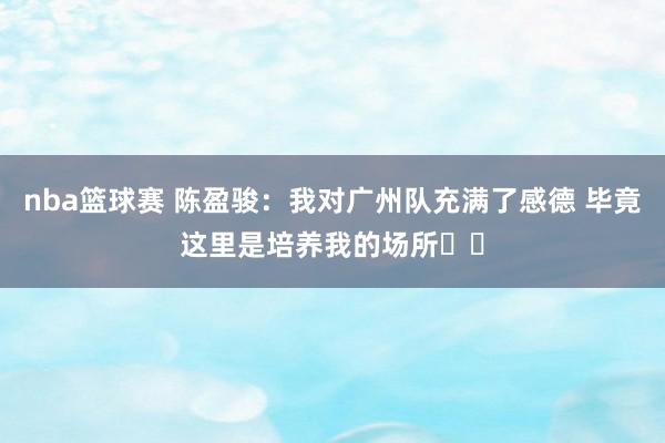 nba篮球赛 陈盈骏：我对广州队充满了感德 毕竟这里是培养我的场所❤️