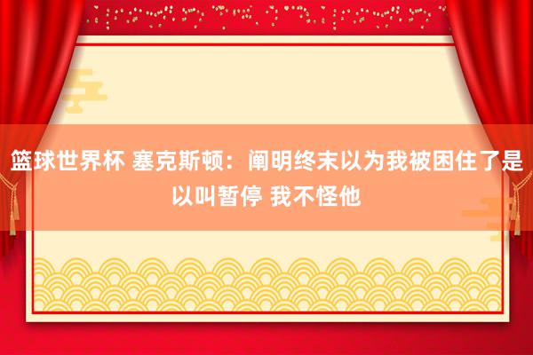 篮球世界杯 塞克斯顿：阐明终末以为我被困住了是以叫暂停 我不怪他