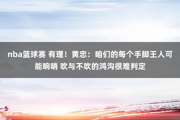 nba篮球赛 有理！黄忠：咱们的每个手脚王人可能响哨 吹与不吹的鸿沟很难判定