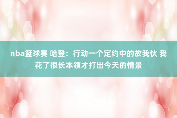 nba篮球赛 哈登：行动一个定约中的故我伙 我花了很长本领才打出今天的情景