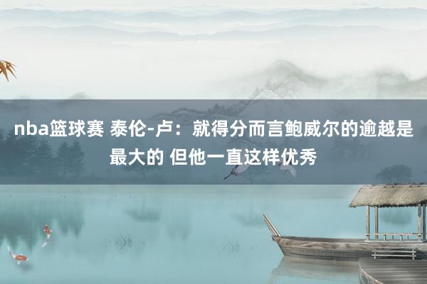 nba篮球赛 泰伦-卢：就得分而言鲍威尔的逾越是最大的 但他一直这样优秀