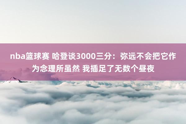 nba篮球赛 哈登谈3000三分：弥远不会把它作为念理所虽然 我插足了无数个昼夜