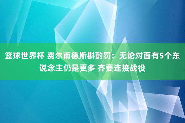 篮球世界杯 费尔南德斯斟酌罚：无论对面有5个东说念主仍是更多 齐要连接战役