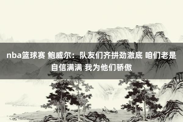 nba篮球赛 鲍威尔：队友们齐拼劲澈底 咱们老是自信满满 我为他们骄傲