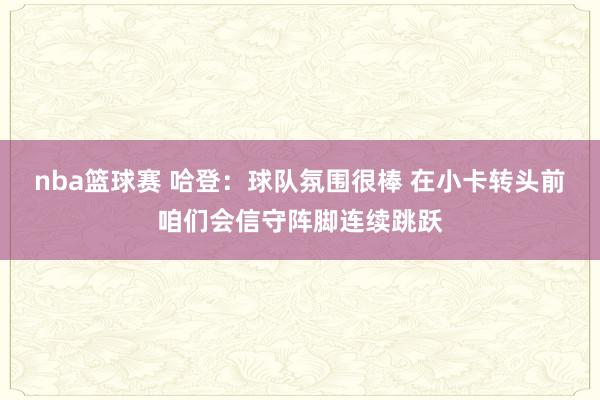 nba篮球赛 哈登：球队氛围很棒 在小卡转头前咱们会信守阵脚连续跳跃