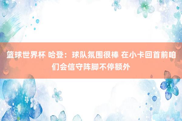 篮球世界杯 哈登：球队氛围很棒 在小卡回首前咱们会信守阵脚不停额外