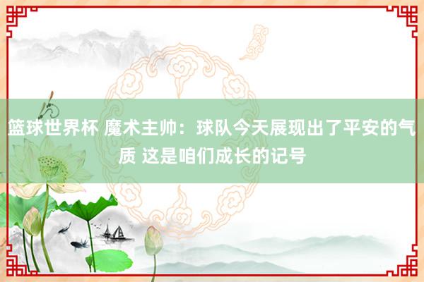 篮球世界杯 魔术主帅：球队今天展现出了平安的气质 这是咱们成长的记号