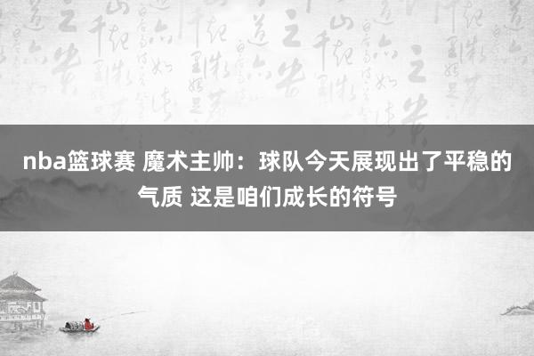 nba篮球赛 魔术主帅：球队今天展现出了平稳的气质 这是咱们成长的符号